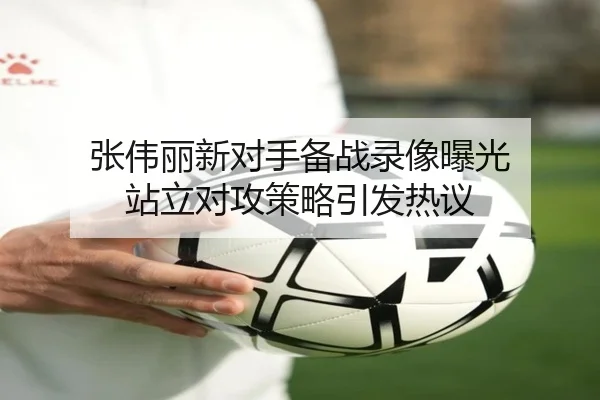 张伟丽新对手备战录像曝光 站立对攻策略引发热议